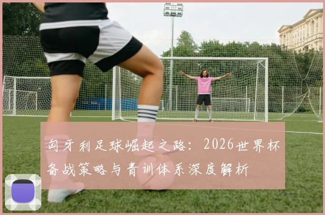 匈牙利足球崛起之路：2026世界杯备战策略与青训体系深度解析