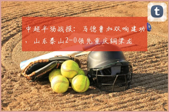 中超半场战报：马德鲁加双响建功，山东泰山2-0领先重庆铜梁龙