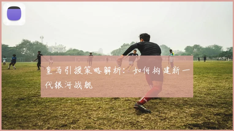 皇马引援策略解析：如何构建新一代银河战舰