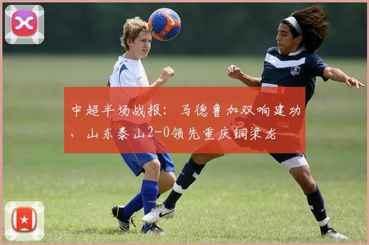 中超半场战报：马德鲁加双响建功，山东泰山2-0领先重庆铜梁龙