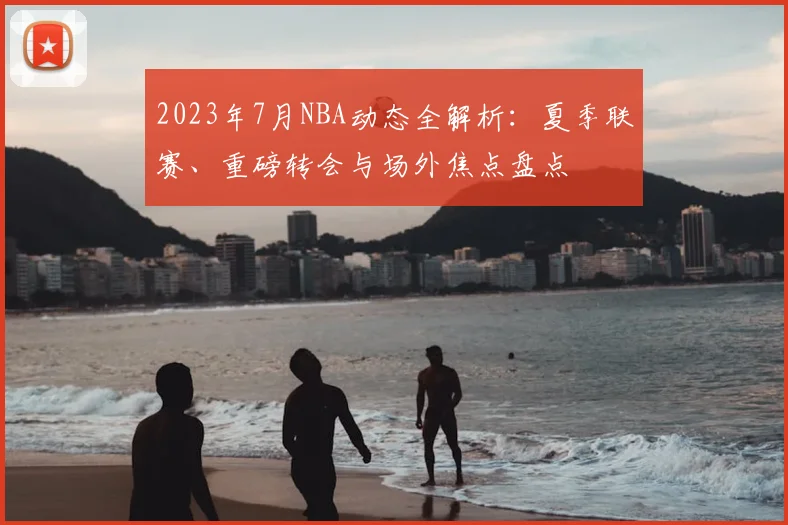 2023年7月NBA动态全解析：夏季联赛、重磅转会与场外焦点盘点