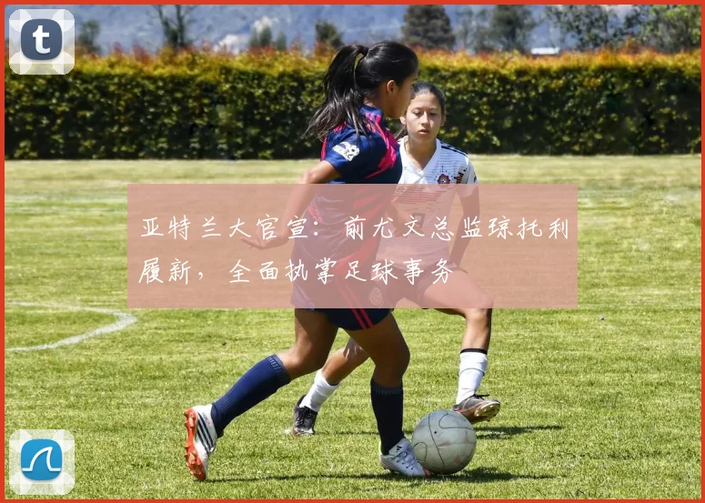 亚特兰大官宣：前尤文总监琼托利履新，全面执掌足球事务