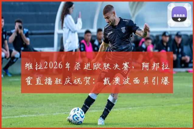 维拉2026年杀进欧联决赛，阿邦拉霍直播狂庆祝贺：戴澳波面具引爆球迷热议