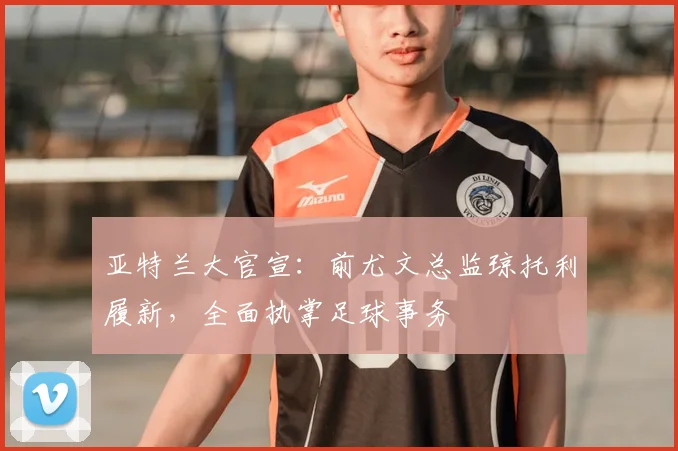 亚特兰大官宣：前尤文总监琼托利履新，全面执掌足球事务