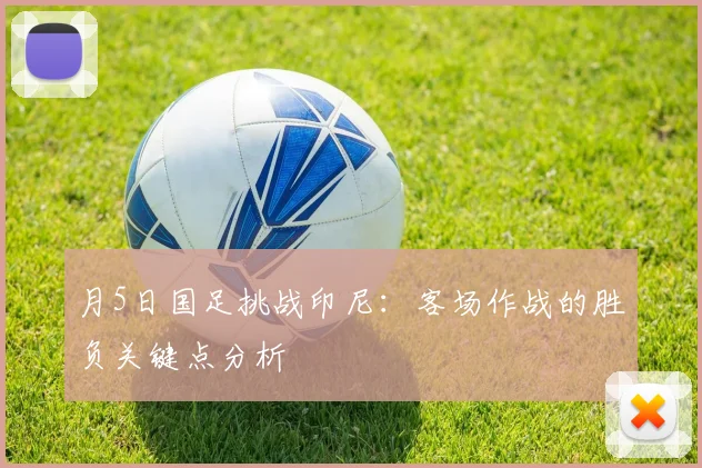 月5日国足挑战印尼:客场作战的胜负关键点分析