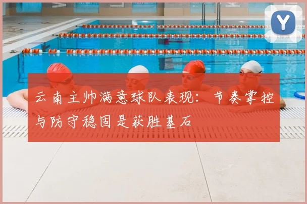 云南主帅满意球队表现：节奏掌控与防守稳固是获胜基石
