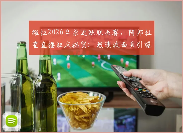 维拉2026年杀进欧联决赛，阿邦拉霍直播狂庆祝贺：戴澳波面具引爆球迷热议