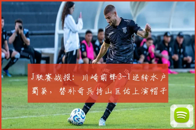 J联赛战报：川崎前锋3-1逆转水户蜀葵，替补奇兵持山匡佑上演帽子戏法