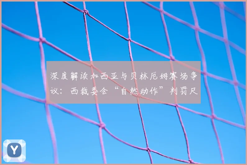 深度解读加西亚与贝林厄姆赛场争议：西裁委会“自然动作”判罚尺度全分析