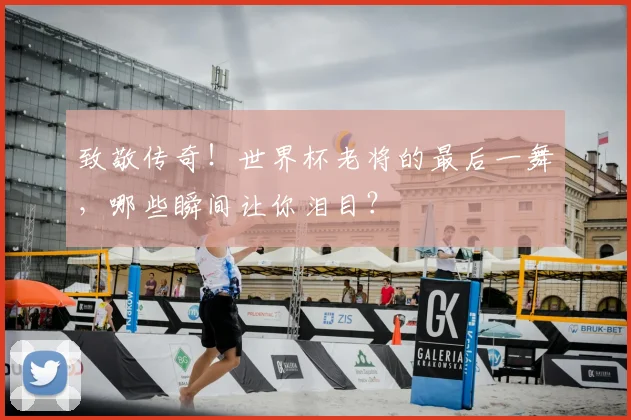 致敬传奇！世界杯老将的最后一舞，哪些瞬间让你泪目？