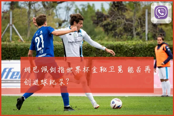 姆巴佩剑指世界杯金靴卫冕 能否再创进球纪录?