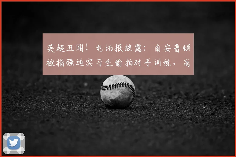 英超丑闻！电讯报披露：南安普顿被指强迫实习生偷拍对手训练，高层竟知情同意