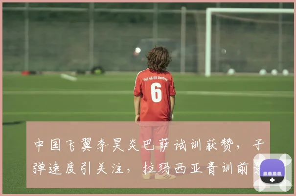 中国飞翼李昊炎巴萨试训获赞，子弹速度引关注，拉玛西亚青训前景解析
