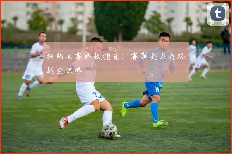 纽约决赛终极指南：赛事亮点与观战全攻略