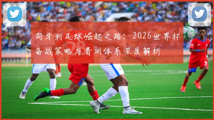 匈牙利足球崛起之路：2026世界杯备战策略与青训体系深度解析