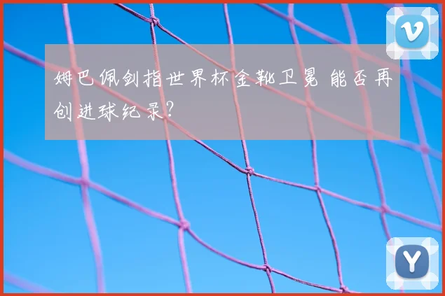 姆巴佩剑指世界杯金靴卫冕 能否再创进球纪录?