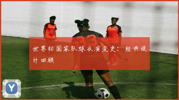 世界杯国家队球衣演变史：经典设计回顾