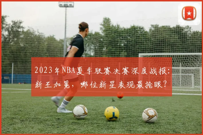 2023年NBA夏季联赛决赛深度战报：新王加冕，哪位新星表现最抢眼？