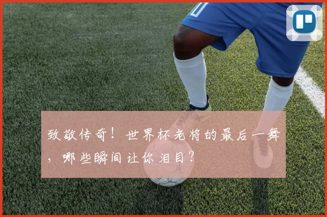 致敬传奇!世界杯老将的最后一舞,哪些瞬间让你泪目?
